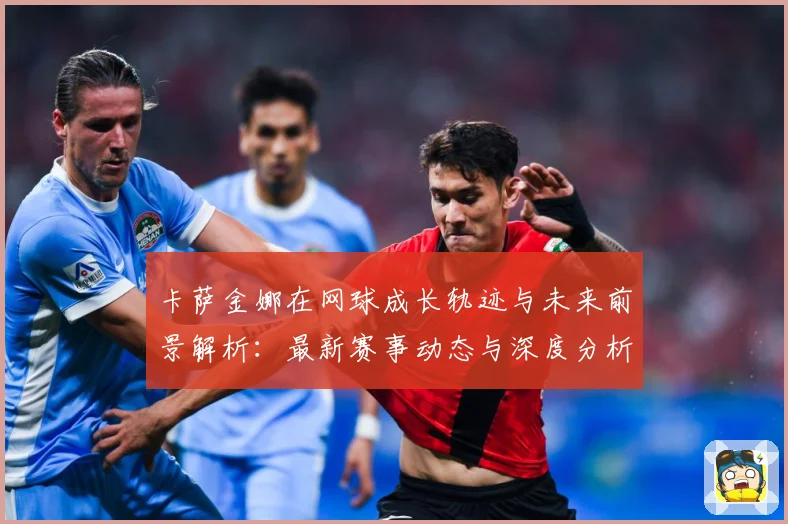 卡萨金娜在网球成长轨迹与未来前景解析：最新赛事动态与深度分析