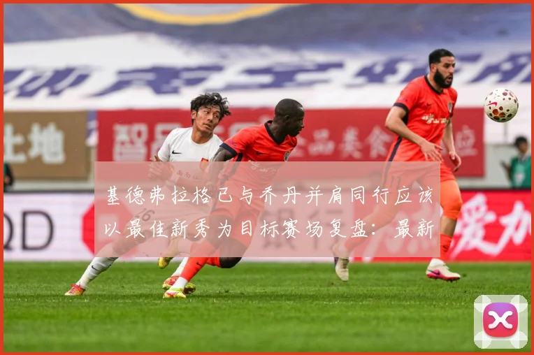 基德弗拉格已与乔丹并肩同行应该以最佳新秀为目标赛场复盘：最新赛事动态与深度分析
