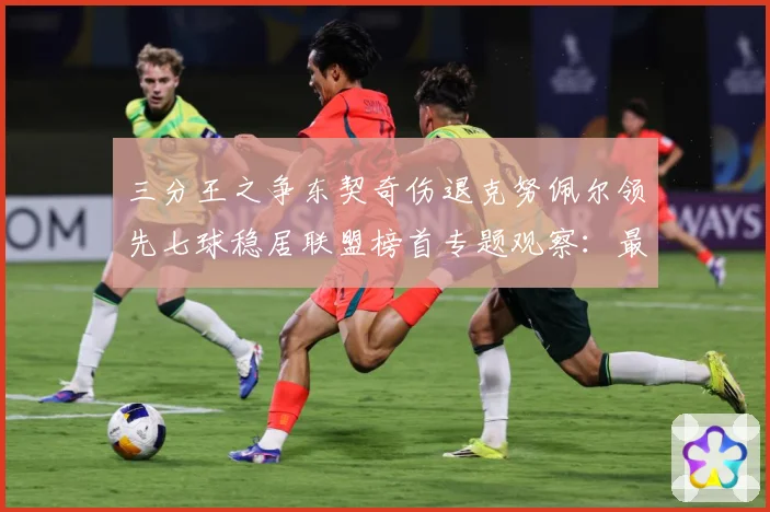 三分王之争东契奇伤退克努佩尔领先七球稳居联盟榜首专题观察：最新赛事动态与深度分析