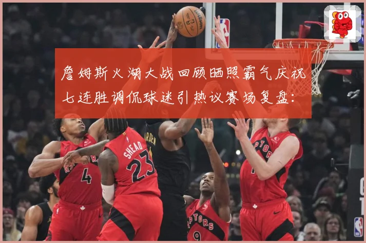 詹姆斯火湖大战回顾晒照霸气庆祝七连胜调侃球迷引热议赛场复盘：最新赛事动态与深度分析