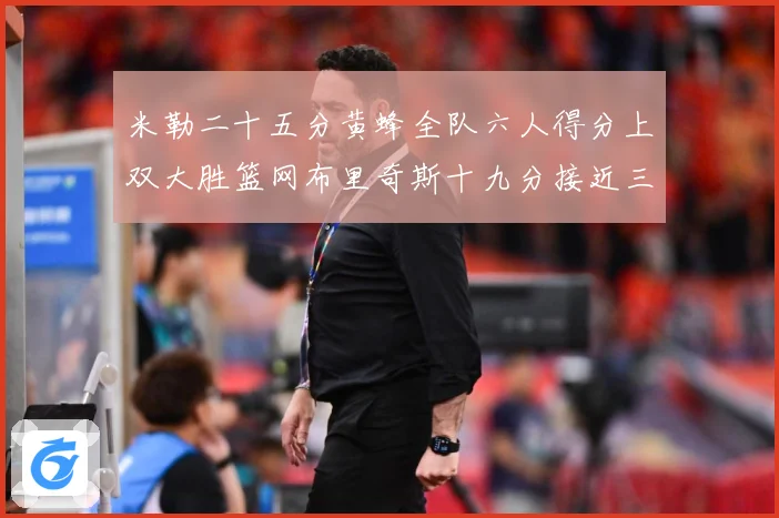 米勒二十五分黄蜂全队六人得分上双大胜篮网布里奇斯十九分接近三专题观察：最新赛事动态与深度分析