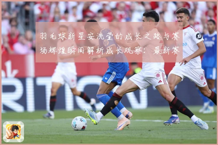 羽毛球新星安洗莹的成长之路与赛场辉煌瞬间解析成长观察：最新赛事动态与深度分析