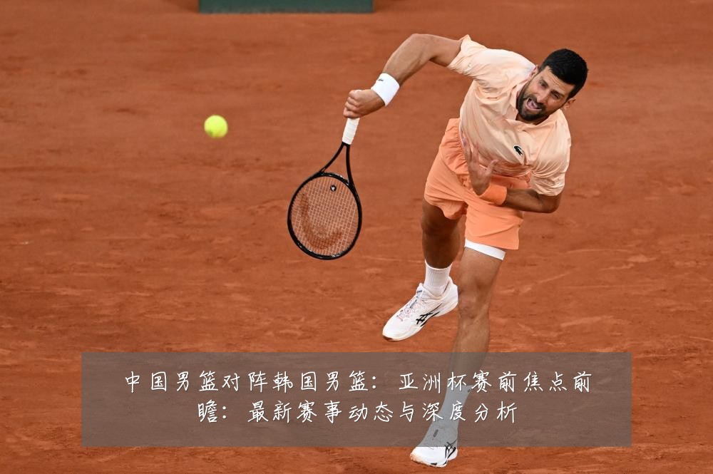 中国男篮对阵韩国男篮：亚洲杯赛前焦点前瞻：最新赛事动态与深度分析