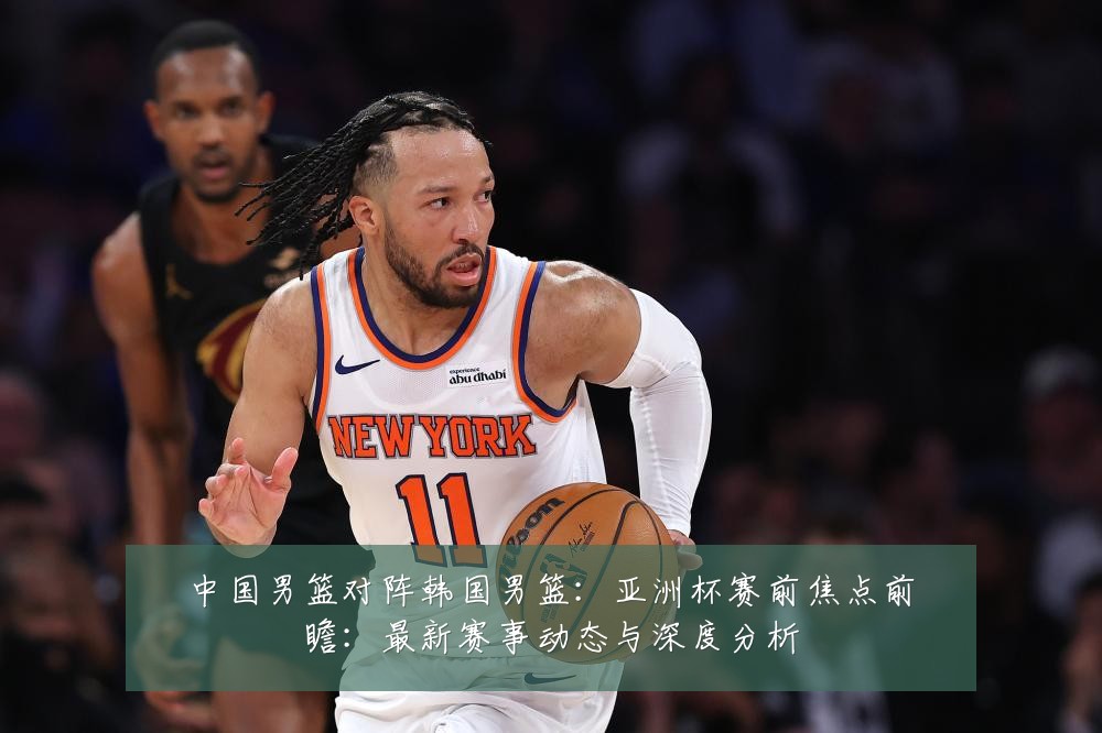 中国男篮对阵韩国男篮：亚洲杯赛前焦点前瞻：最新赛事动态与深度分析