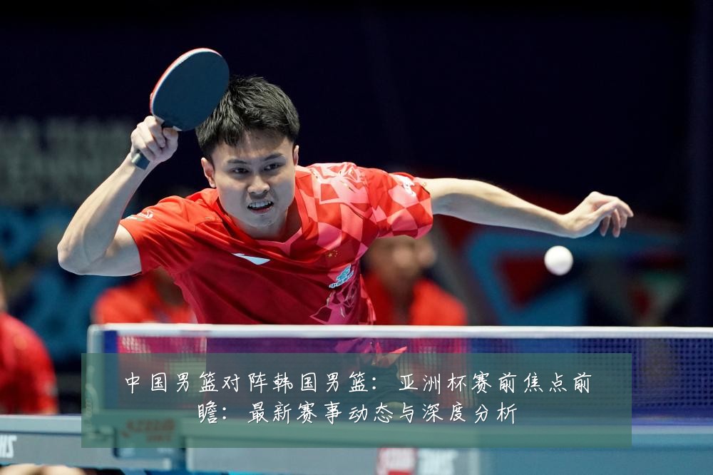 中国男篮对阵韩国男篮：亚洲杯赛前焦点前瞻：最新赛事动态与深度分析