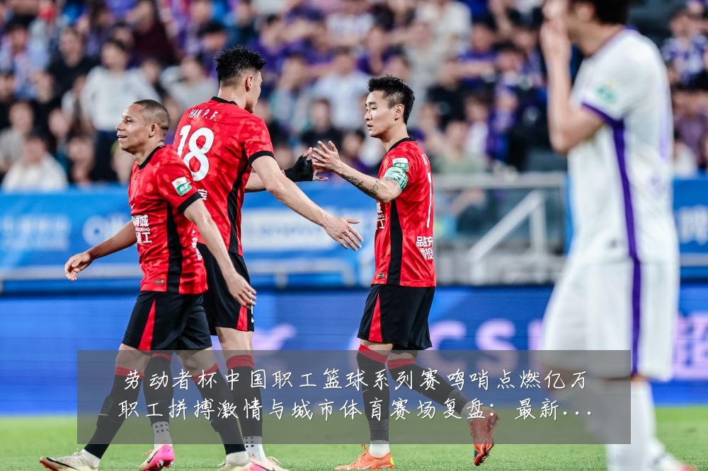 劳动者杯中国职工篮球系列赛鸣哨点燃亿万职工拼搏激情与城市体育赛场复盘：最新赛事动态与深度分析